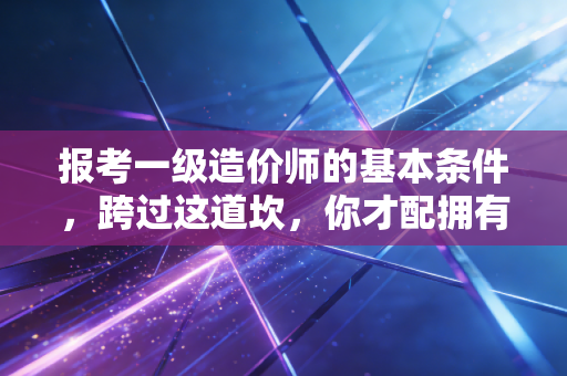 报考一级造价师的基本条件，跨过这道坎，你才配拥有工程界的金钥匙