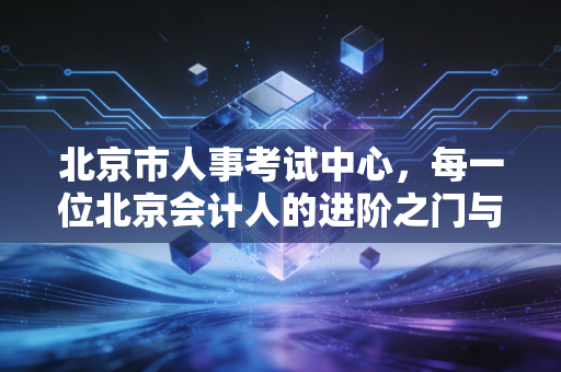 北京市人事考试中心,每一位北京会计人的进阶之门与焦虑解药
