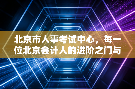 北京市人事考试中心，每一位北京会计人的进阶之门与焦虑解药