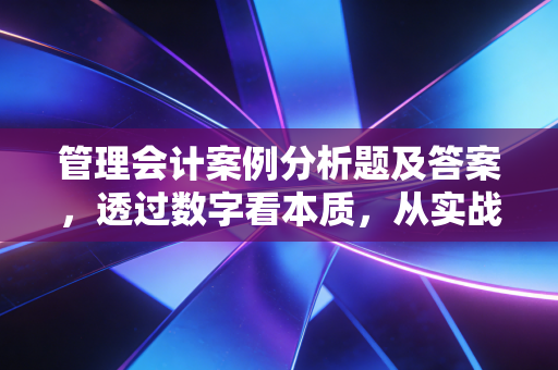 管理会计案例分析题及答案，透过数字看本质，从实战中寻找商业智慧