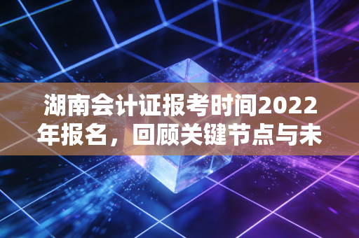 湖南会计证报考时间2022年报名,回顾关键节点与未来备考的深度启示