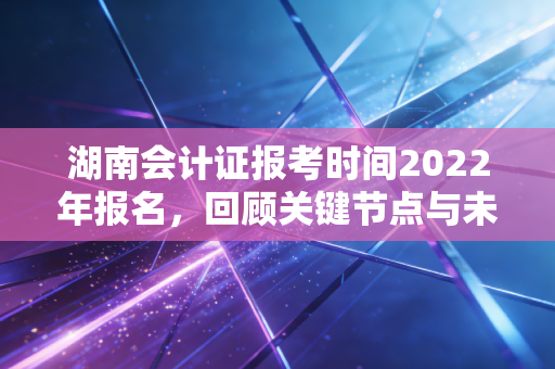 湖南会计证报考时间2022年报名，回顾关键节点与未来备考的深度启示