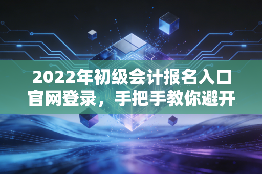 2022年初级会计报名入口官网登录，手把手教你避开那些年踩过的坑，兼考证路上的焦虑与希望