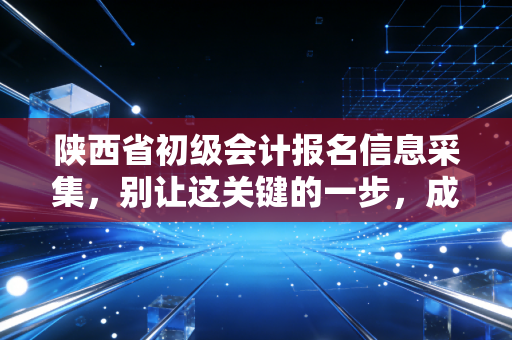 陕西省初级会计报名信息采集，别让这关键的一步，成为你拿证的拦路虎