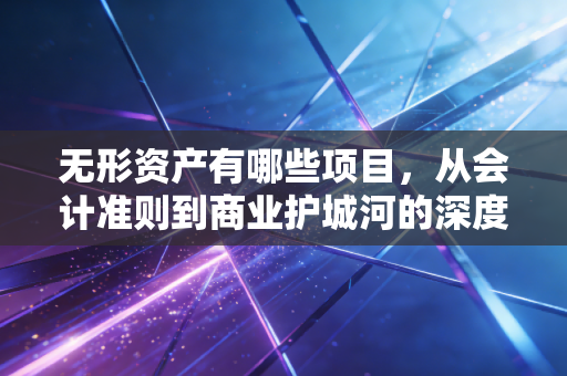 无形资产有哪些项目，从会计准则到商业护城河的深度解析