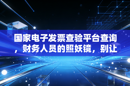 国家电子发票查验平台查询,财务人员的照妖镜,别让假发票毁了你的职业生涯