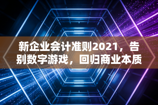 新企业会计准则2021，告别数字游戏，回归商业本质的深度重构