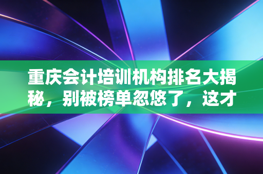 重庆会计培训机构排名大揭秘,别被榜单忽悠了,这才是选机构的真相!