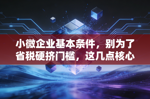 小微企业基本条件，别为了省税硬挤门槛，这几点核心指标你必须搞清楚