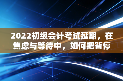 2022初级会计考试延期，在焦虑与等待中，如何把暂停键变成加速器？