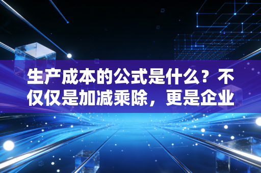 生产成本的公式是什么?不仅仅是加减乘除,更是企业生存的底牌