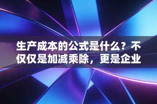 生产成本的公式是什么?不仅仅是加减乘除,更是企业生存的底牌