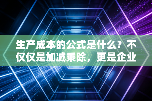 生产成本的公式是什么？不仅仅是加减乘除，更是企业生存的底牌