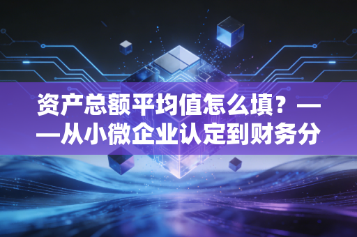 资产总额平均值怎么填？——从小微企业认定到财务分析的深度指南