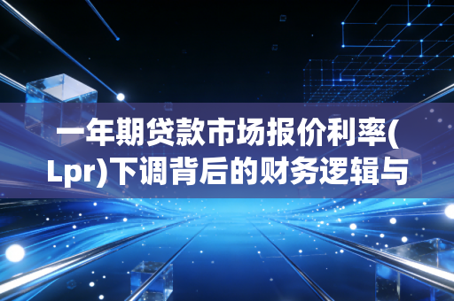 一年期贷款市场报价利率(Lpr)下调背后的财务逻辑与生活启示