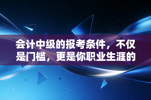 会计中级的报考条件，不仅是门槛，更是你职业生涯的分水岭