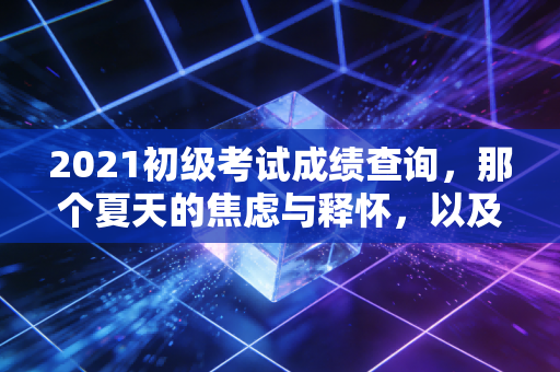 2021初级考试成绩查询，那个夏天的焦虑与释怀，以及我们该何去何从