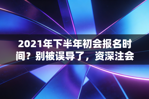 2021年下半年初会报名时间?别被误导了,资深注会人带你理清考证路