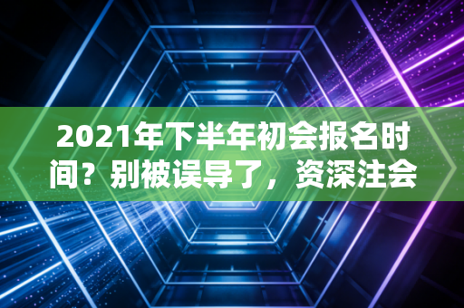 2021年下半年初会报名时间？别被误导了，资深注会人带你理清考证路