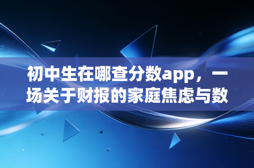 初中生在哪查分数app,一场关于财报的家庭焦虑与数据真相