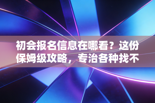 初会报名信息在哪看?这份保姆级攻略,专治各种找不到与瞎着急