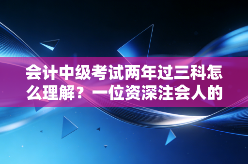 会计中级考试两年过三科怎么理解?一位资深注会人的备考策略与心态拆解
