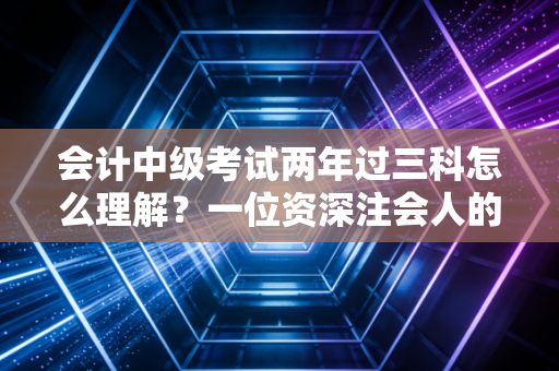 会计中级考试两年过三科怎么理解？一位资深注会人的备考策略与心态拆解