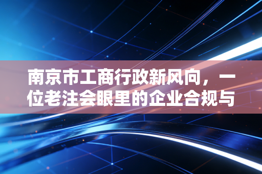 南京市工商行政新风向,一位老注会眼里的企业合规与生存智慧