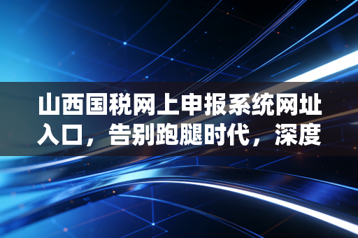 山西国税网上申报系统网址入口,告别跑腿时代,深度解析山西税务申报的爱恨情仇