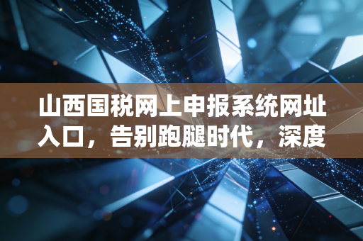 山西国税网上申报系统网址入口，告别跑腿时代，深度解析山西税务申报的爱恨情仇