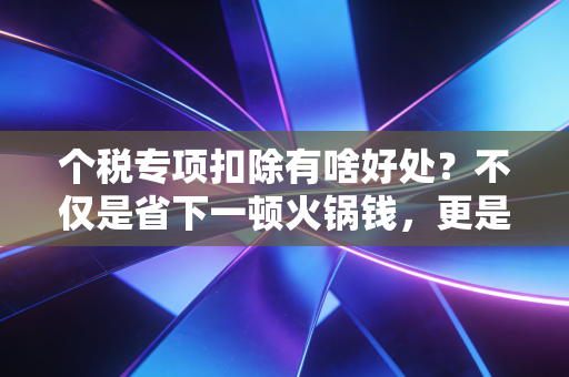 个税专项扣除有啥好处？不仅是省下一顿火锅钱，更是国家给你的隐形加薪