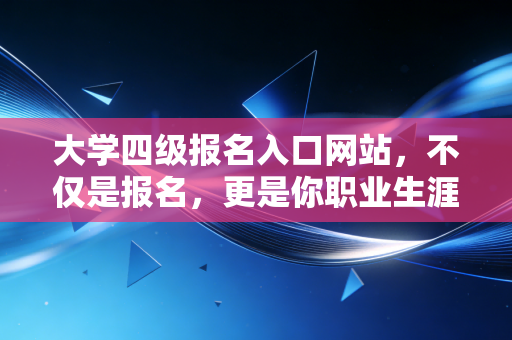 大学四级报名入口网站,不仅是报名,更是你职业生涯的第一张多米诺骨牌