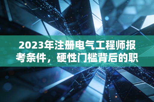 2023年注册电气工程师报考条件，硬性门槛背后的职业博弈与进阶之路