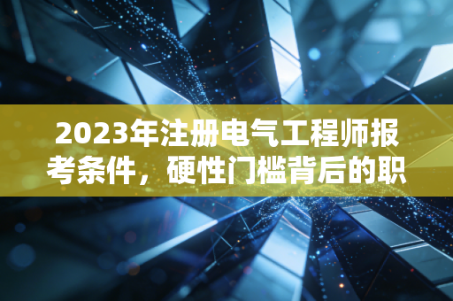 2023年注册电气工程师报考条件，硬性门槛背后的职业博弈与进阶之路