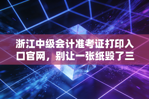 浙江中级会计准考证打印入口官网,别让一张纸毁了三年的努力,附详细攻略