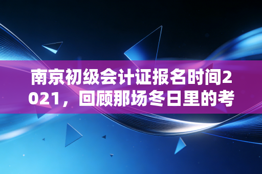 南京初级会计证报名时间2021,回顾那场冬日里的考证热与会计人的进阶之路