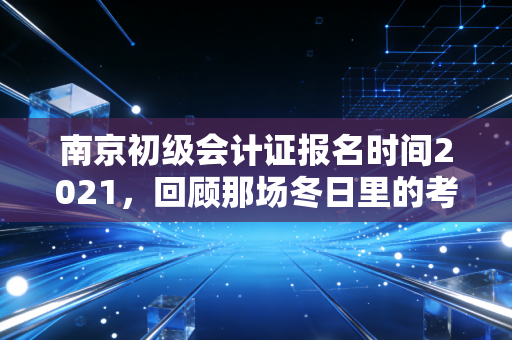 南京初级会计证报名时间2021，回顾那场冬日里的考证热与会计人的进阶之路