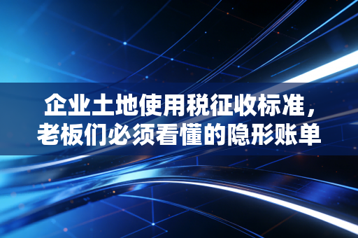 企业土地使用税征收标准,老板们必须看懂的隐形账单与避税智慧