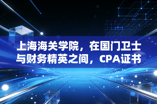 上海海关学院，在国门卫士与财务精英之间，CPA证书究竟意味着什么？