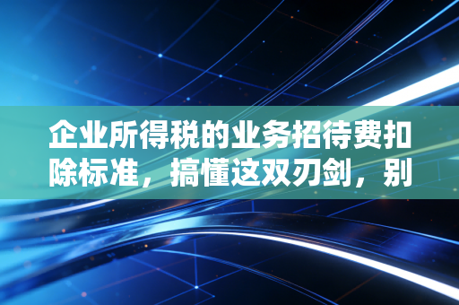 企业所得税的业务招待费扣除标准，搞懂这双刃剑，别让一顿饭吃掉公司利润
