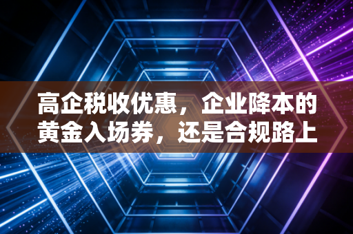 高企税收优惠，企业降本的黄金入场券，还是合规路上的隐形地雷？