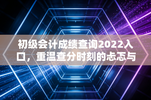 初级会计成绩查询2022入口，重温查分时刻的忐忑与会计生涯的起点
