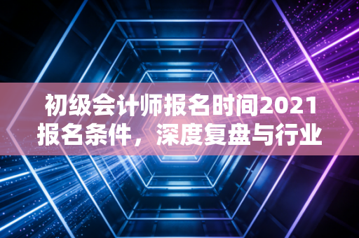 初级会计师报名时间2021报名条件，深度复盘与行业启示，别让门槛低骗了你