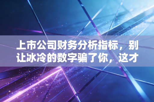 上市公司财务分析指标，别让冰冷的数字骗了你，这才是看懂财报的真相