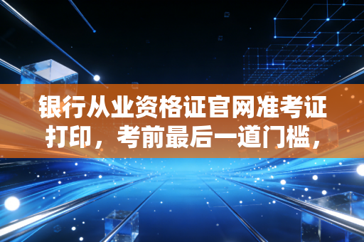 银行从业资格证官网准考证打印,考前最后一道门槛,手把手教你避坑与心态调整
