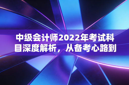 中级会计师2022年考试科目深度解析，从备考心路到职业进阶的实战指南