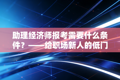 助理经济师报考需要什么条件？——给职场新人的低门槛通关指南与价值剖析