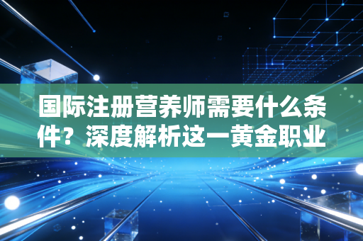 国际注册营养师需要什么条件？深度解析这一黄金职业的准入门槛与进阶之路