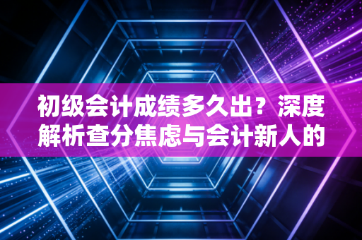 初级会计成绩多久出？深度解析查分焦虑与会计新人的职业突围