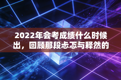2022年会考成绩什么时候出,回顾那段忐忑与释然的注会查分时光